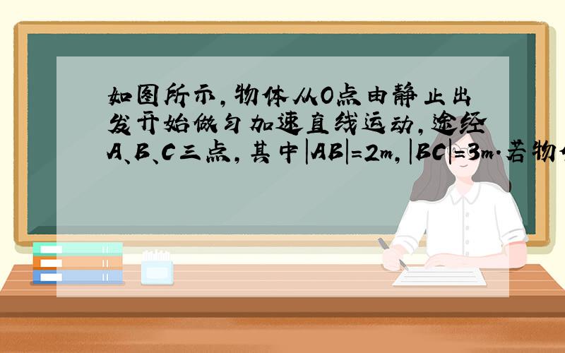 如图所示，物体从O点由静止出发开始做匀加速直线运动，途经A、B、C三点，其中|AB|=2m，|BC|=3m．若物体通过A