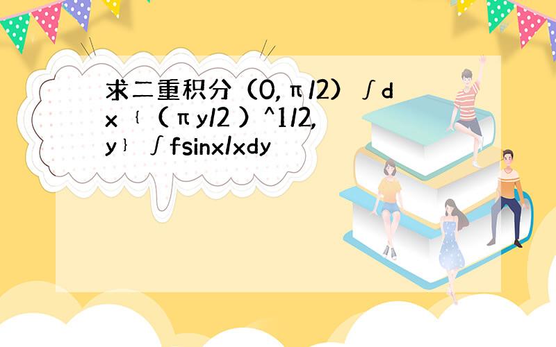 求二重积分（0,π/2）∫dx﹛（πy/2 ）^1/2,y﹜∫fsinx/xdy