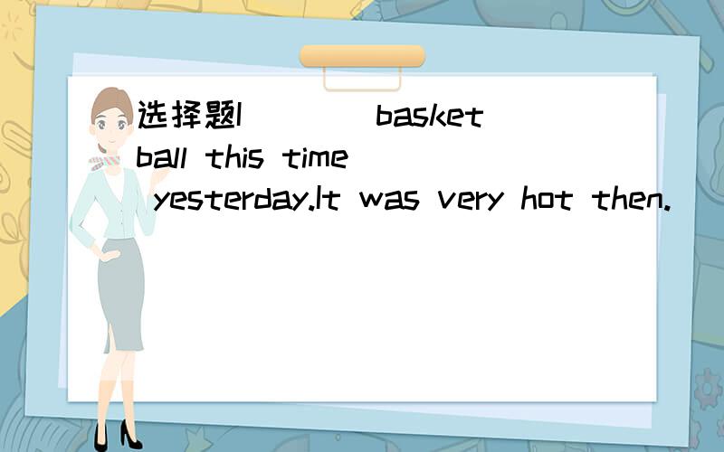 选择题I____basketball this time yesterday.It was very hot then.