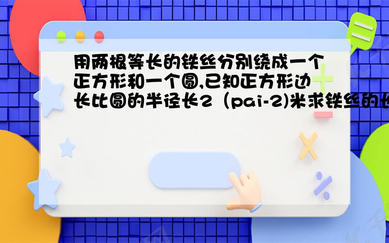 用两根等长的铁丝分别绕成一个正方形和一个圆,已知正方形边长比圆的半径长2（pai-2)米求铁丝的长度