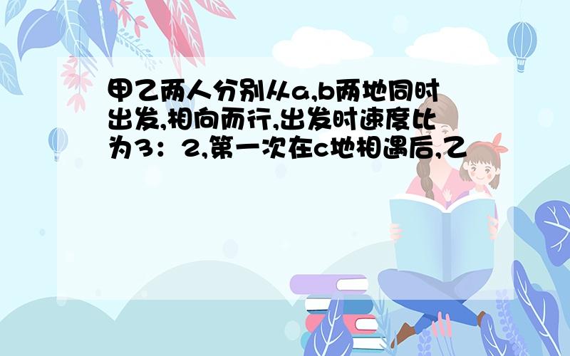 甲乙两人分别从a,b两地同时出发,相向而行,出发时速度比为3：2,第一次在c地相遇后,乙