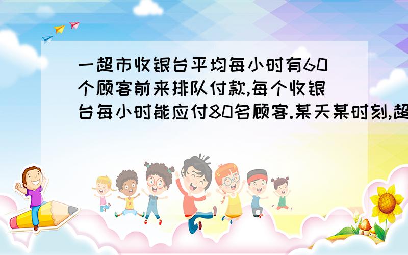 一超市收银台平均每小时有60个顾客前来排队付款,每个收银台每小时能应付80名顾客.某天某时刻,超市如果只开一个柜台,付款