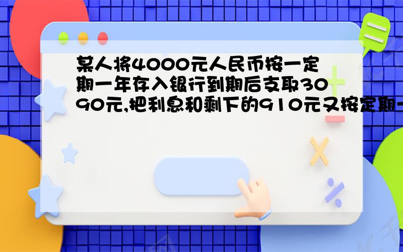 某人将4000元人民币按一定期一年存入银行到期后支取3090元,把利息和剩下的910元又按定期一年存入银行,