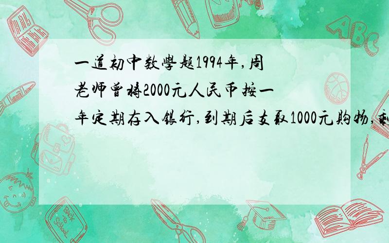 一道初中数学题1994年,周老师曾将2000元人民币按一年定期存入银行,到期后支取1000元购物,剩下的1000元及所得