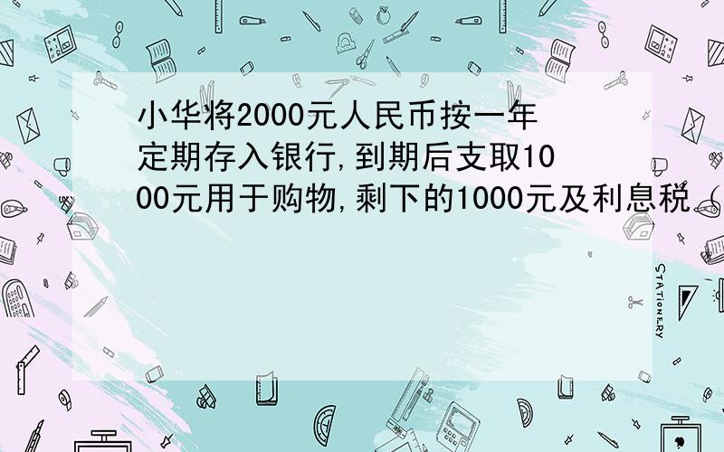 小华将2000元人民币按一年定期存入银行,到期后支取1000元用于购物,剩下的1000元及利息税（利息税的税率为20%）