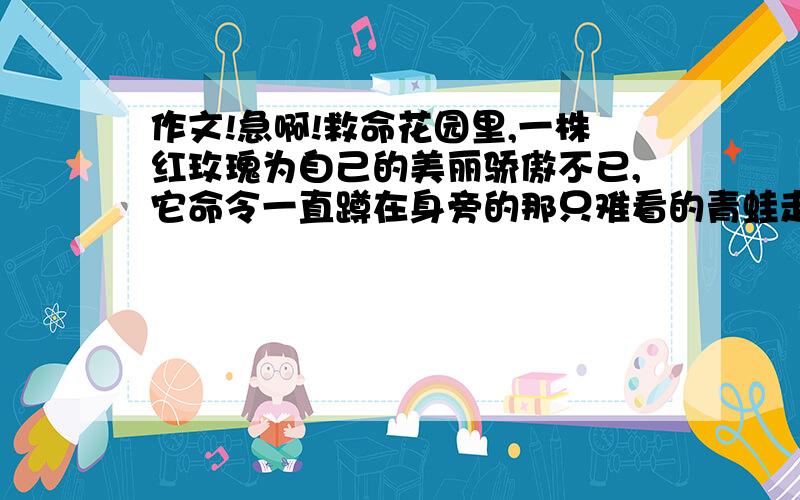 作文!急啊!救命花园里,一株红玫瑰为自己的美丽骄傲不已,它命令一直蹲在身旁的那只难看的青蛙走开.青蛙照做了.不久,青蛙经