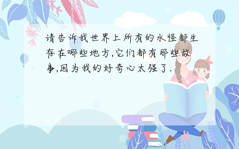 请告诉我世界上所有的水怪都生存在哪些地方,它们都有那些故事,因为我的好奇心太强了.