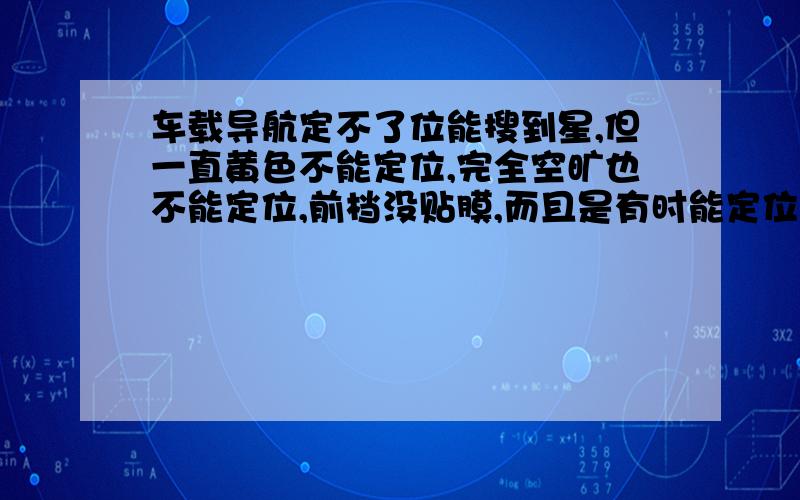 车载导航定不了位能搜到星,但一直黄色不能定位,完全空旷也不能定位,前档没贴膜,而且是有时能定位,有时不能定位,有时能短时