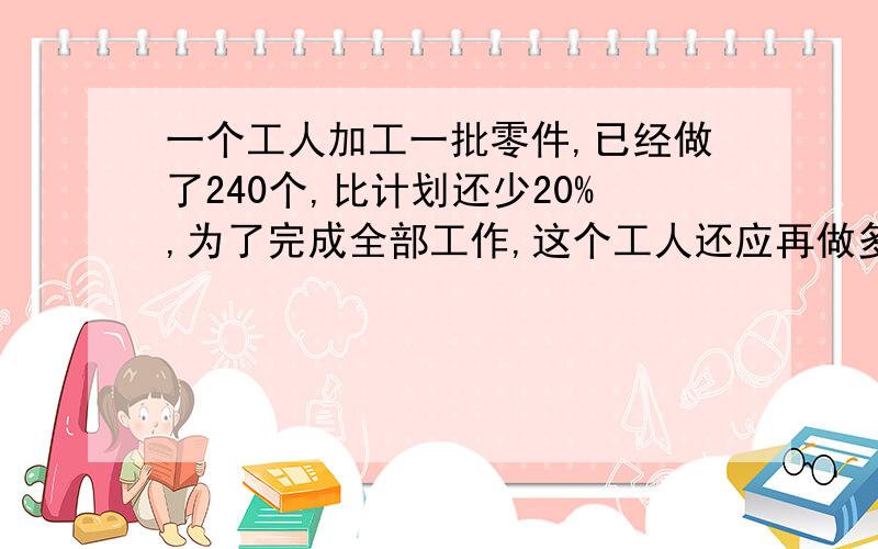 一个工人加工一批零件,已经做了240个,比计划还少20%,为了完成全部工作,这个工人还应再做多少零件?