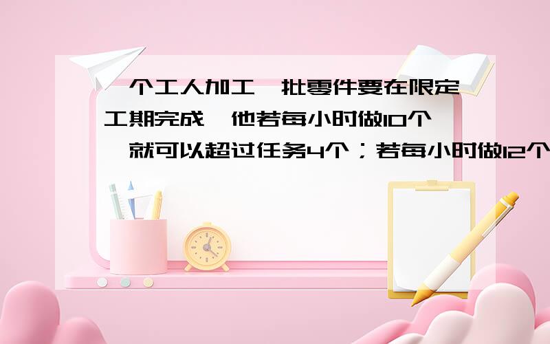 一个工人加工一批零件要在限定工期完成,他若每小时做10个,就可以超过任务4个；若每小时做12个,就可以提前2小时完成,请