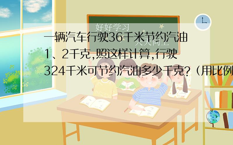 一辆汽车行驶36千米节约汽油1、2千克,照这样计算,行驶324千米可节约汽油多少千克?（用比例解)