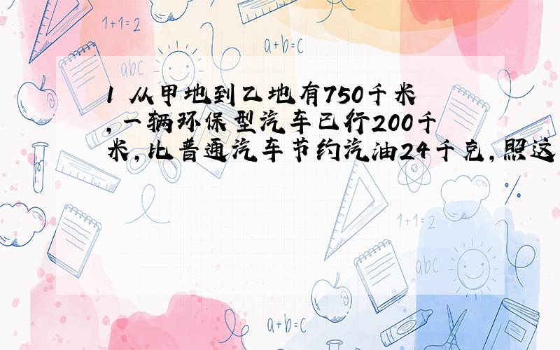 1 从甲地到乙地有750千米,一辆环保型汽车已行200千米,比普通汽车节约汽油24千克,照这样计算,行完全程可以节约汽油