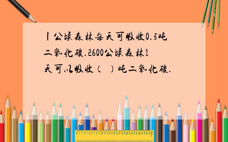 丨公顷森林每天可吸收0.5吨二氧化碳.2600公顷森林1天可以吸收（ ）吨二氧化碳.