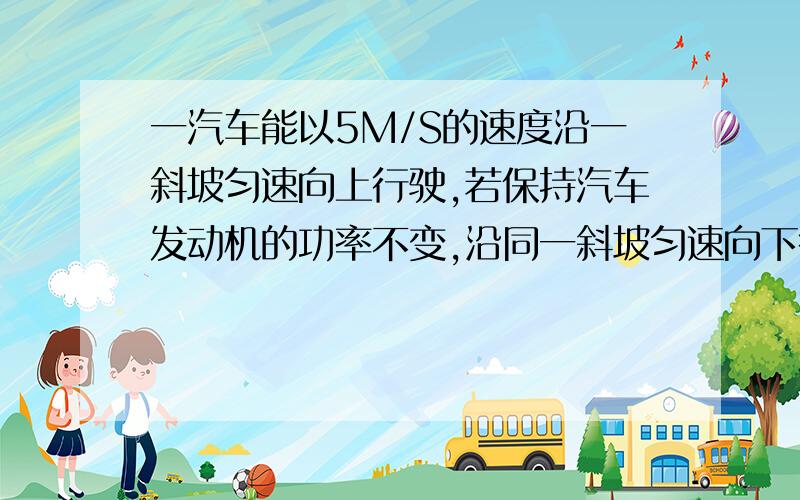 一汽车能以5M/S的速度沿一斜坡匀速向上行驶,若保持汽车发动机的功率不变,沿同一斜坡匀速向下行驶,其速度可达20M/S,