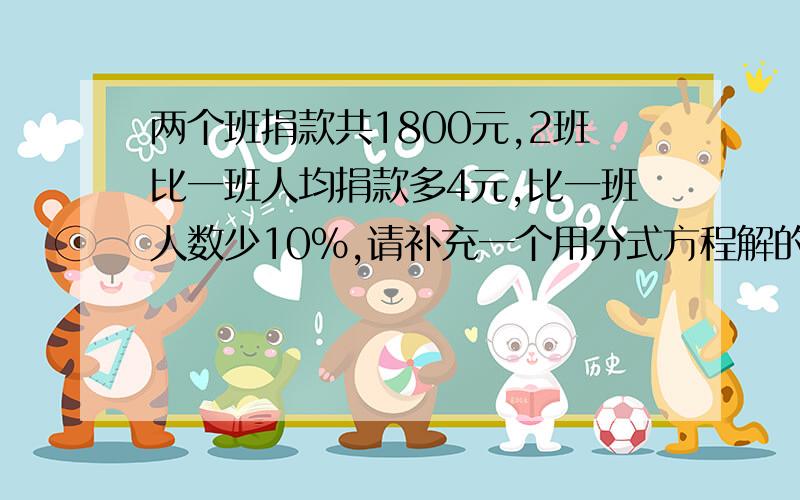 两个班捐款共1800元,2班比一班人均捐款多4元,比一班人数少10%,请补充一个用分式方程解的答案,