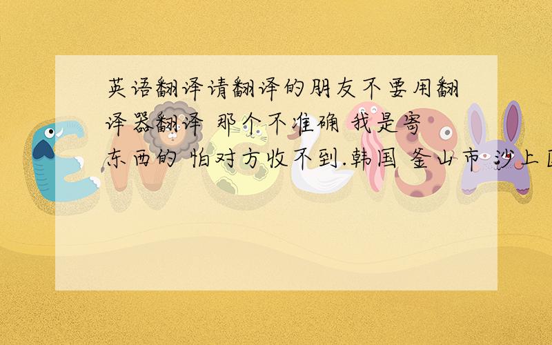 英语翻译请翻译的朋友不要用翻译器翻译 那个不准确 我是寄东西的 怕对方收不到.韩国 釜山市 沙上区 周礼2洞 东西大学校