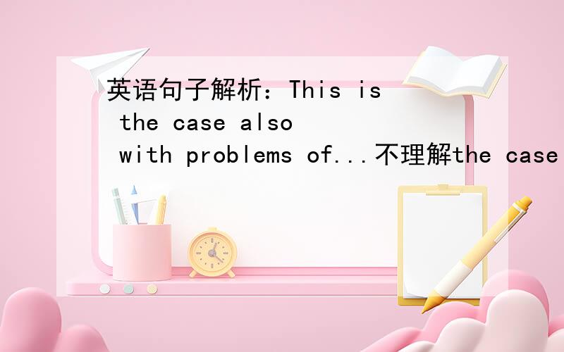 英语句子解析：This is the case also with problems of...不理解the case