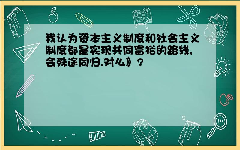 我认为资本主义制度和社会主义制度都是实现共同富裕的路线,会殊途同归.对么》?