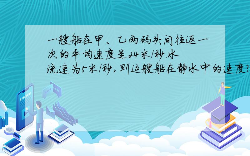 一艘船在甲、乙两码头间往返一次的平均速度是24米/秒.水流速为5米/秒,则这艘船在静水中的速度?