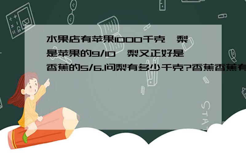 水果店有苹果1000千克,梨是苹果的9/10,梨又正好是香蕉的5/6.问梨有多少千克?香蕉香蕉有多少千克?