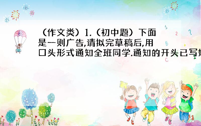 （作文类）1.（初中题）下面是一则广告,请拟完草稿后,用口头形式通知全班同学.通知的开头已写好,请续写.ENGLISH