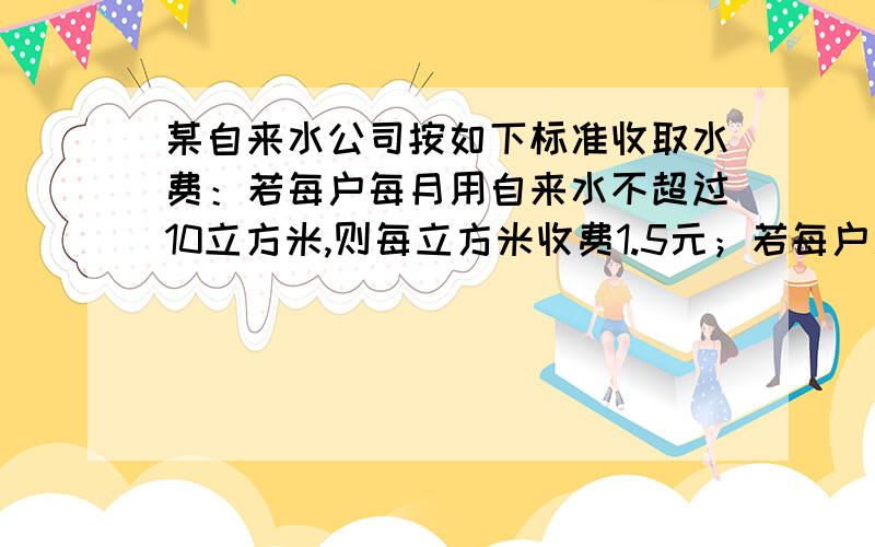 某自来水公司按如下标准收取水费：若每户每月用自来水不超过10立方米,则每立方米收费1.5元；若每户用水超过10立方米,则