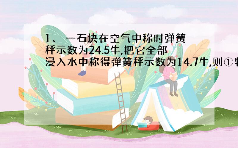 1、 一石块在空气中称时弹簧秤示数为24.5牛,把它全部浸入水中称得弹簧秤示数为14.7牛,则①物体所受的浮力?
