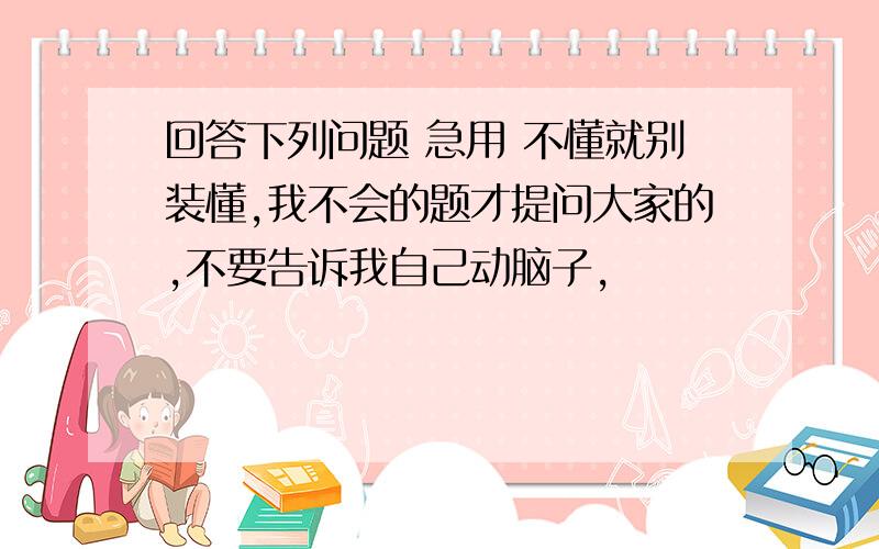 回答下列问题 急用 不懂就别装懂,我不会的题才提问大家的,不要告诉我自己动脑子,