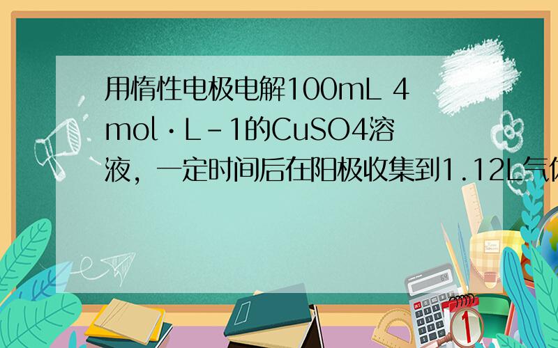 用惰性电极电解100mL 4mol•L-1的CuSO4溶液，一定时间后在阳极收集到1.12L气体，向电解后的溶液中加入足