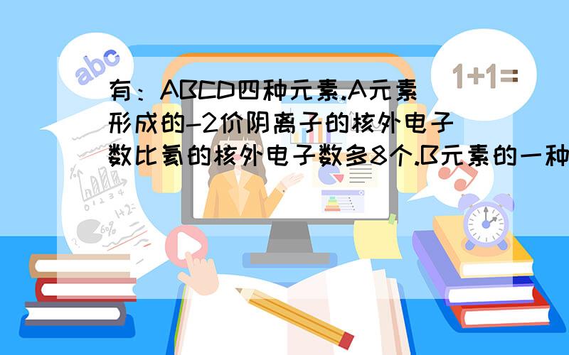 有：ABCD四种元素.A元素形成的-2价阴离子的核外电子数比氦的核外电子数多8个.B元素的一种氧化物为淡黄色固体.该固体