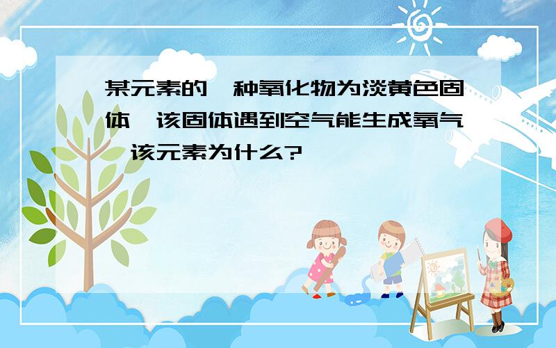 某元素的一种氧化物为淡黄色固体,该固体遇到空气能生成氧气,该元素为什么?