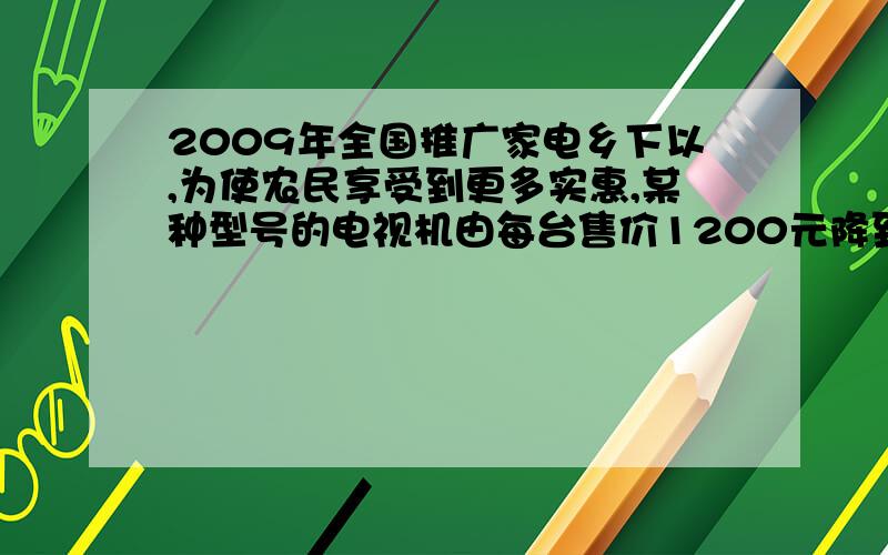 2009年全国推广家电乡下以,为使农民享受到更多实惠,某种型号的电视机由每台售价1200元降到800元,降价百分