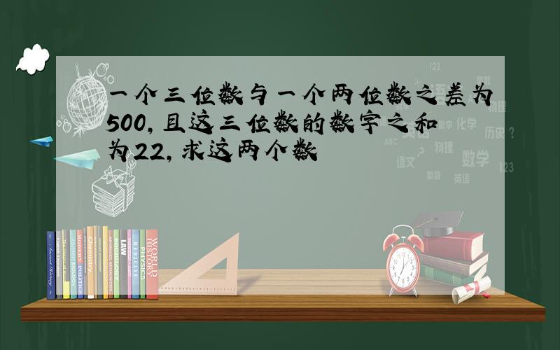 一个三位数与一个两位数之差为500,且这三位数的数字之和为22,求这两个数