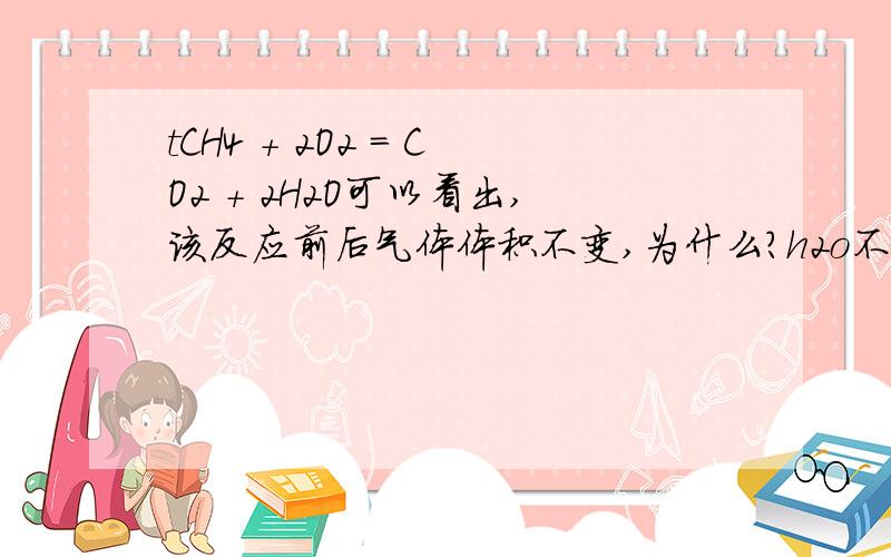 tCH4 + 2O2 = CO2 + 2H2O可以看出,该反应前后气体体积不变,为什么?h2o不是液体吗?、