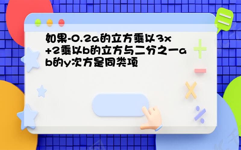 如果-0.2a的立方乘以3x+2乘以b的立方与二分之一ab的y次方是同类项