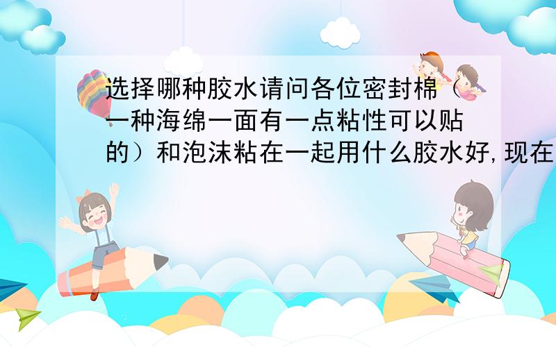 选择哪种胶水请问各位密封棉（一种海绵一面有一点粘性可以贴的）和泡沫粘在一起用什么胶水好,现在不用胶水的情况下时间长了会脱