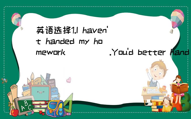 英语选择1.I haven't handed my homework_____.You'd better hand yo