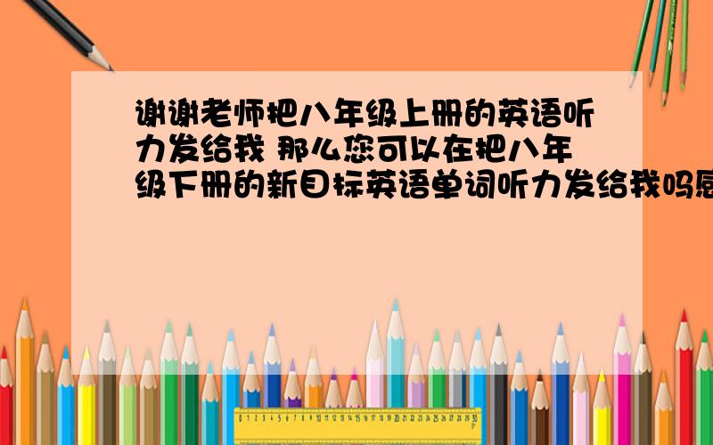 谢谢老师把八年级上册的英语听力发给我 那么您可以在把八年级下册的新目标英语单词听力发给我吗感谢您!