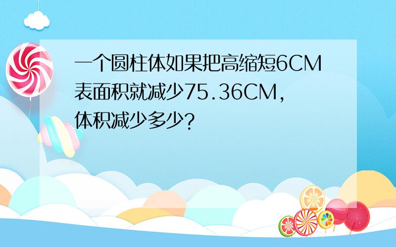 一个圆柱体如果把高缩短6CM表面积就减少75.36CM,体积减少多少?