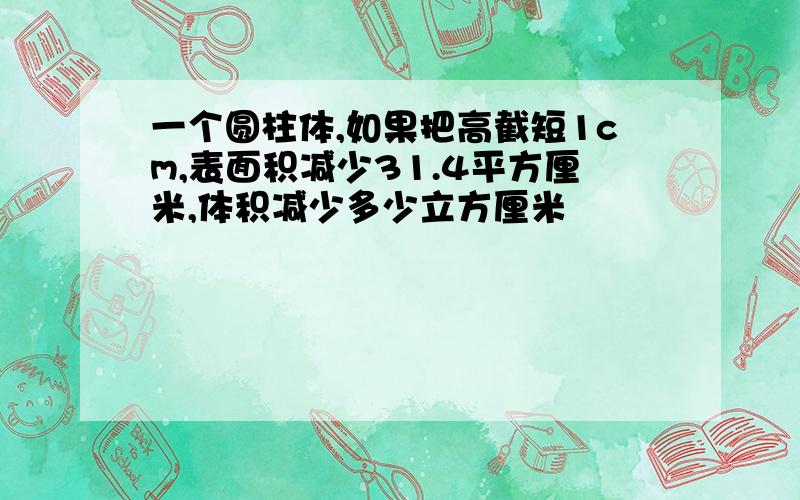 一个圆柱体,如果把高截短1cm,表面积减少31.4平方厘米,体积减少多少立方厘米