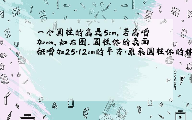 一个圆柱的高是5cm,若高增加cm,如右图,圆柱体的表面积增加25.12cm的平方.原来圆柱体的体积是（）