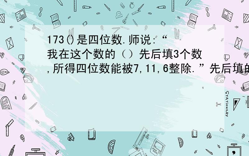 173()是四位数.师说:“我在这个数的（）先后填3个数,所得四位数能被7,11,6整除.”先后填的数和是几?