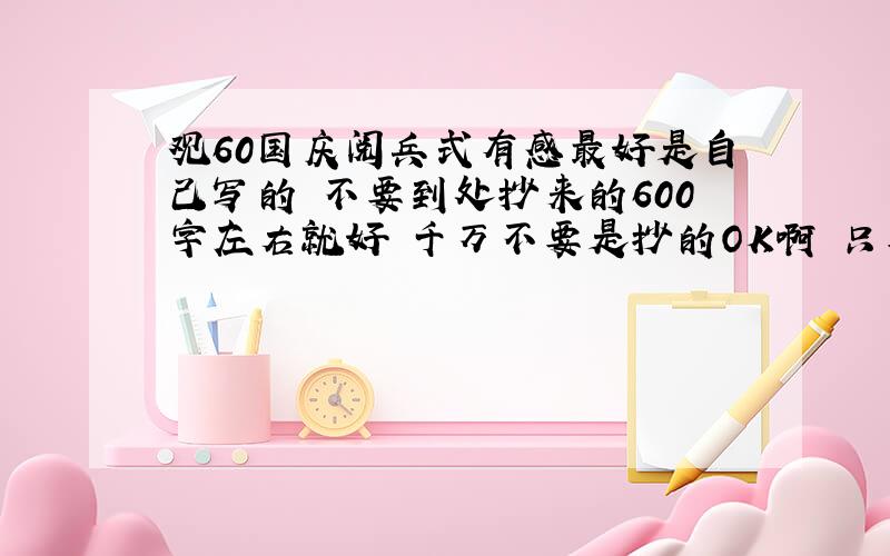 观60国庆阅兵式有感最好是自己写的 不要到处抄来的600字左右就好 千万不要是抄的OK啊 只要不是抄的