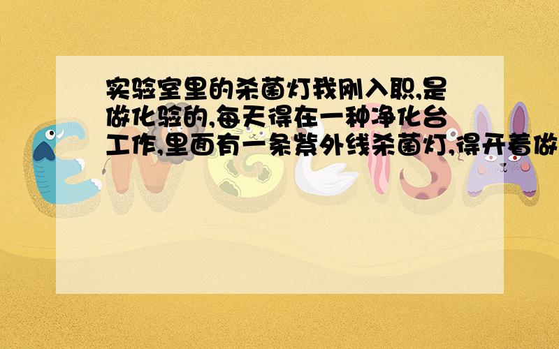 实验室里的杀菌灯我刚入职,是做化验的,每天得在一种净化台工作,里面有一条紫外线杀菌灯,得开着做化验.到了第二天早上起床洗