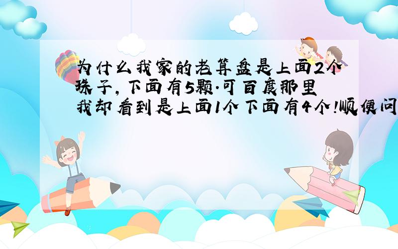 为什么我家的老算盘是上面2个珠子,下面有5颗.可百度那里我却看到是上面1个下面有4个!顺便问下算盘怎么用