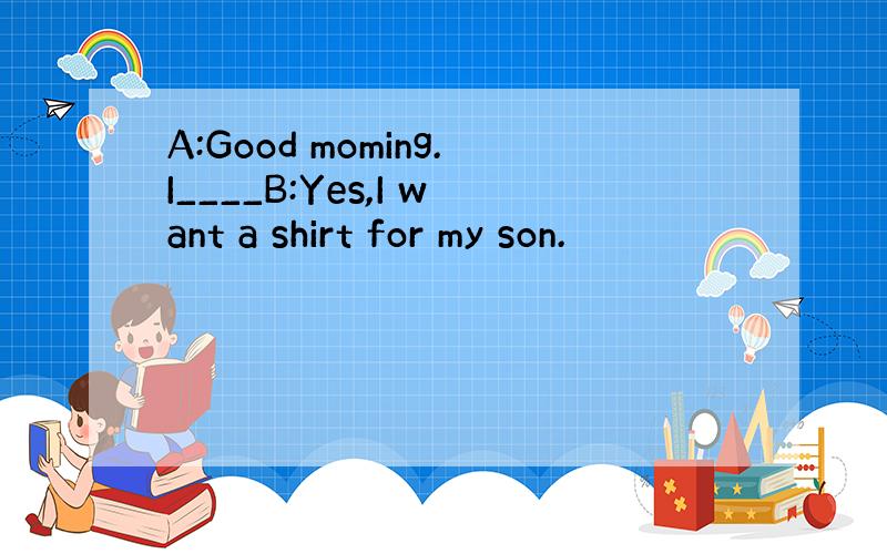 A:Good moming.I____B:Yes,I want a shirt for my son.