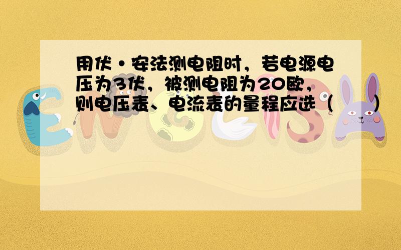 用伏•安法测电阻时，若电源电压为3伏，被测电阻为20欧，则电压表、电流表的量程应选（　　）