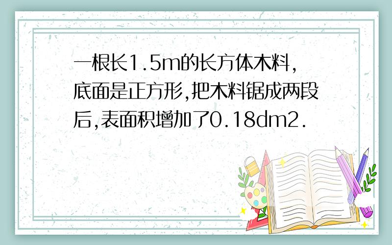 一根长1.5m的长方体木料,底面是正方形,把木料锯成两段后,表面积增加了0.18dm2.