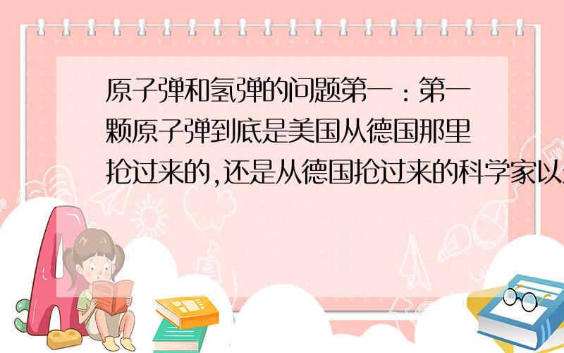 原子弹和氢弹的问题第一：第一颗原子弹到底是美国从德国那里抢过来的,还是从德国抢过来的科学家以最快速度研制出来的?或者还是