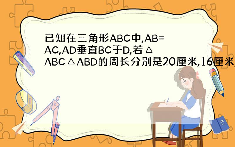 已知在三角形ABC中,AB=AC,AD垂直BC于D,若△ABC△ABD的周长分别是20厘米,16厘米,求AD